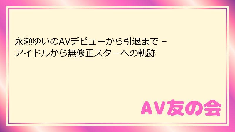 永瀬ゆいのAVデビューから引退まで – アイドルから無修正スターへの軌跡