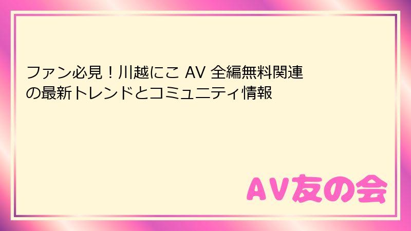 ファン必見！川越にこ AV 全編無料関連の最新トレンドとコミュニティ情報