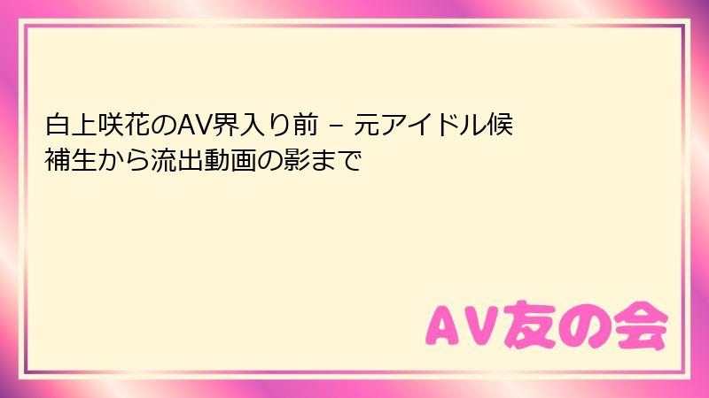 白上咲花のAV界入り前 – 元アイドル候補生から流出動画の影まで