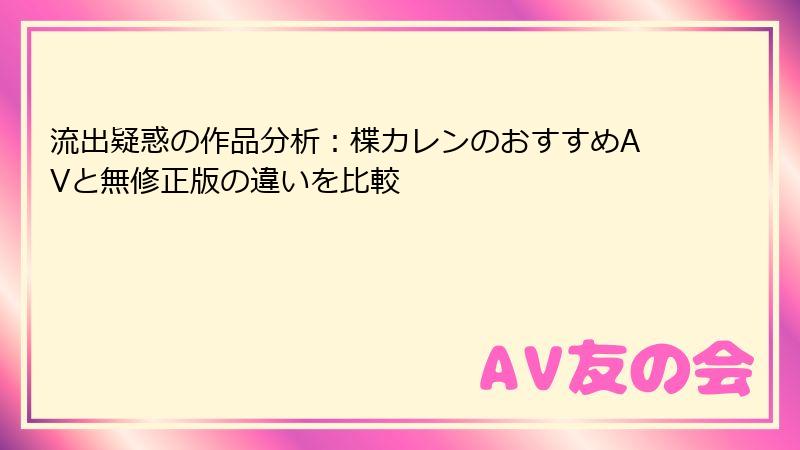 流出疑惑の作品分析：楪カレンのおすすめAVと無修正版の違いを比較