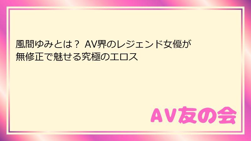 風間ゆみとは？ AV界のレジェンド女優が無修正で魅せる究極のエロス