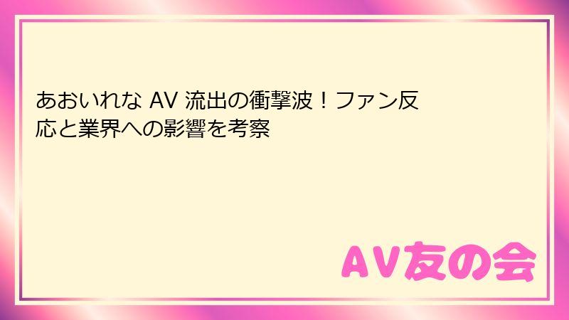 あおいれな AV 流出の衝撃波！ファン反応と業界への影響を考察