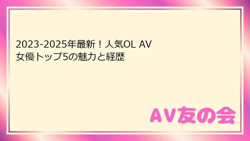 2023-2025年最新！人気OL AV女優トップ5の魅力と経歴