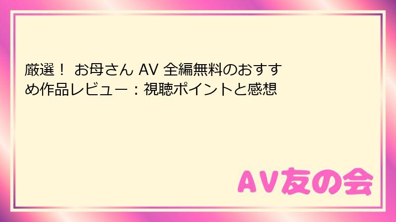 厳選！ お母さん AV 全編無料のおすすめ作品レビュー：視聴ポイントと感想