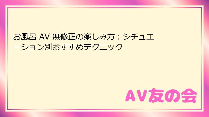お風呂 AV 無修正の楽しみ方：シチュエーション別おすすめテクニック