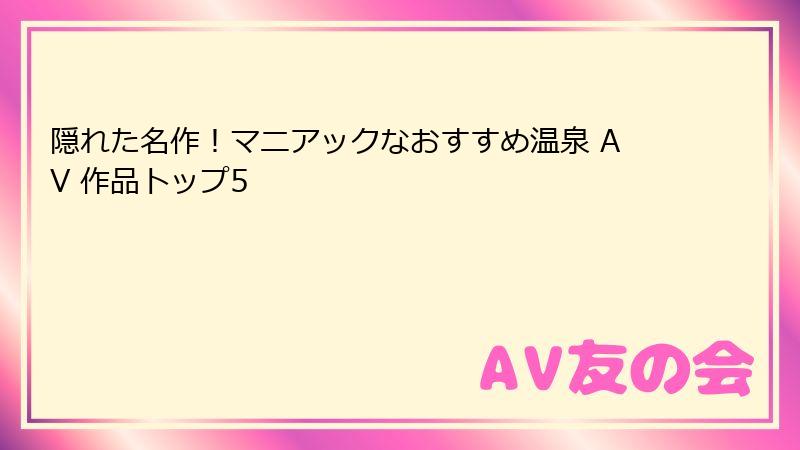 隠れた名作!マニアックなおすすめ温泉 AV 作品トップ5