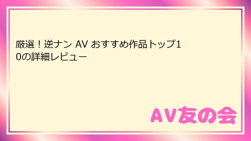 厳選！逆ナン AV おすすめ作品トップ10の詳細レビュー