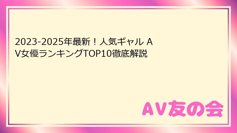 2023-2025年最新！人気ギャル AV女優ランキングTOP10徹底解説
