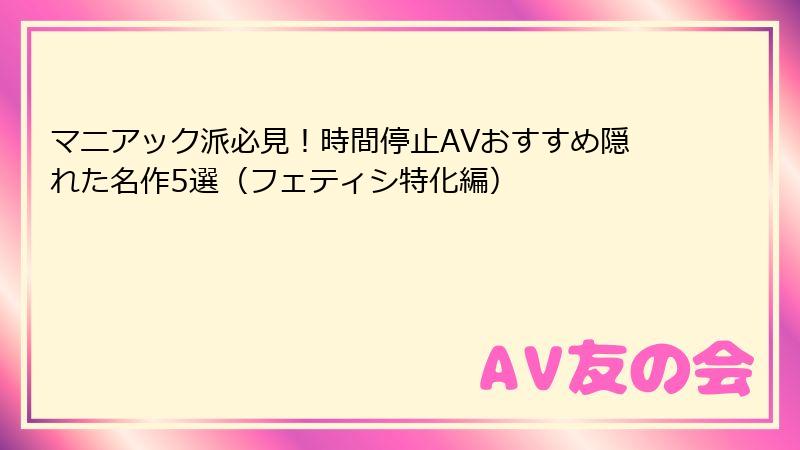 マニアック派必見！時間停止AVおすすめ隠れた名作5選（フェティシ特化編）