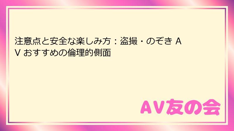 注意点と安全な楽しみ方:盗撮・のぞき AV おすすめの倫理的側面