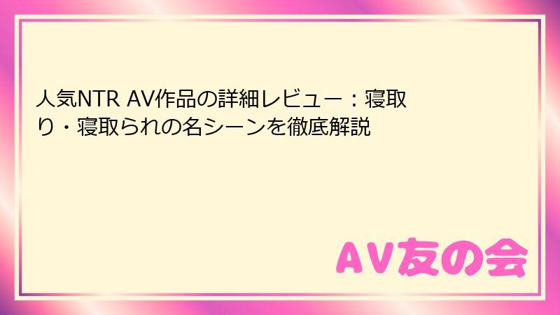 人気NTR AV作品の詳細レビュー：寝取り・寝取られの名シーンを徹底解説