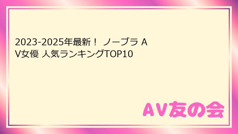 2023-2025年最新！ ノーブラ AV女優 人気ランキングTOP10