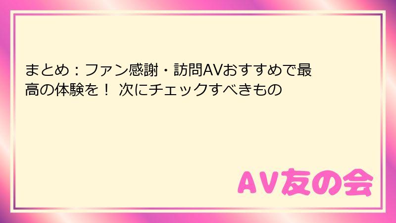 まとめ：ファン感謝・訪問AVおすすめで最高の体験を！ 次にチェックすべきもの