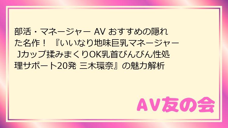部活・マネージャー AV おすすめの隠れた名作！ 『いいなり地味巨乳マネージャー Jカップ揉みまくりOK乳首びんびん性処理サポート20発 三木環奈』の魅力解析