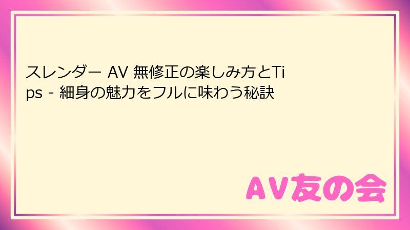 スレンダー AV 無修正の楽しみ方とTips - 細身の魅力をフルに味わう秘訣