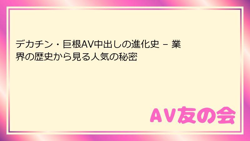 デカチン・巨根AV中出しの進化史 – 業界の歴史から見る人気の秘密