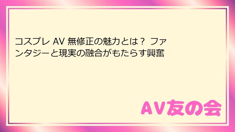 コスプレ AV 無修正の魅力とは? ファンタジーと現実の融合がもたらす興奮