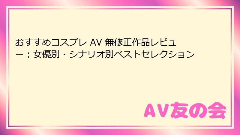 おすすめコスプレ AV 無修正作品レビュー:女優別・シナリオ別ベストセレクション