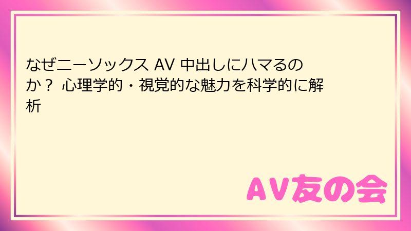 なぜニーソックス AV 中出しにハマるのか？ 心理学的・視覚的な魅力を科学的に解析