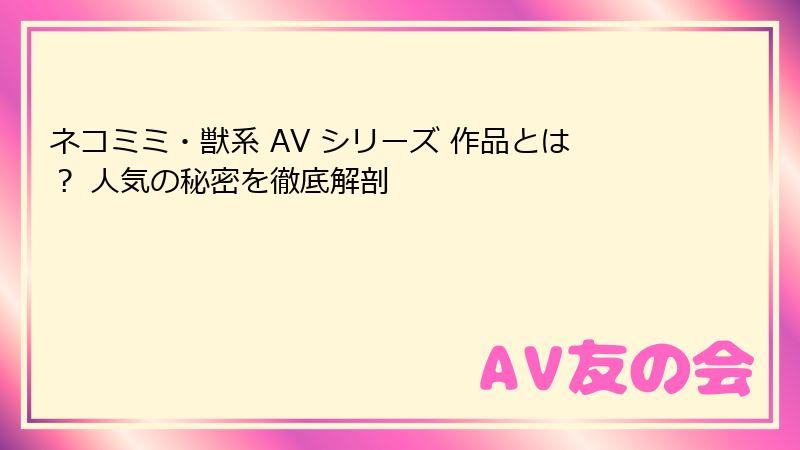 ネコミミ・獣系 AV シリーズ 作品とは？ 人気の秘密を徹底解剖