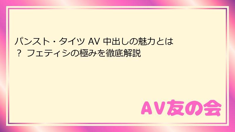 パンスト・タイツ AV 中出しの魅力とは？ フェティシの極みを徹底解説