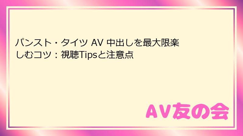 パンスト・タイツ AV 中出しを最大限楽しむコツ：視聴Tipsと注意点