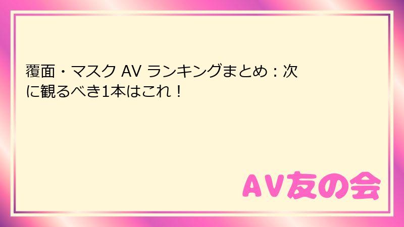 覆面・マスク AV ランキングまとめ：次に観るべき1本はこれ！