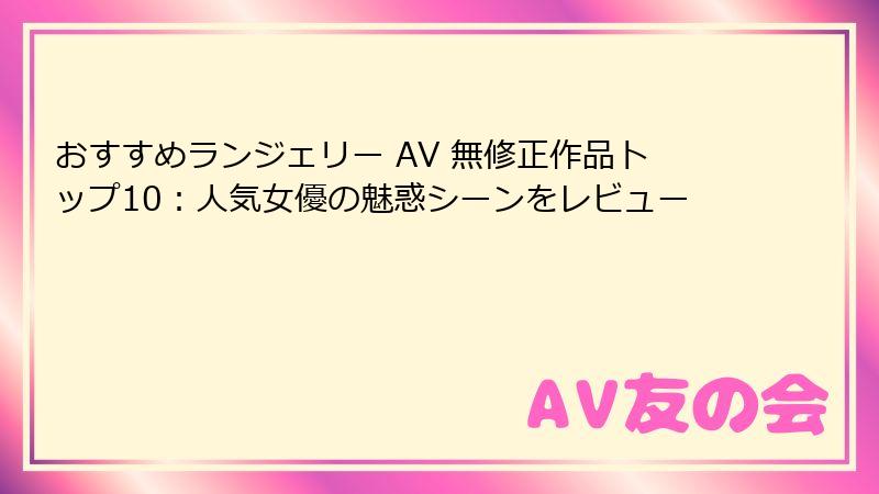 おすすめランジェリー AV 無修正作品トップ10：人気女優の魅惑シーンをレビュー