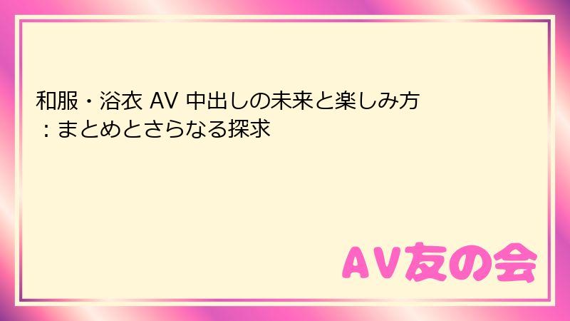 和服・浴衣 AV 中出しの未来と楽しみ方：まとめとさらなる探求