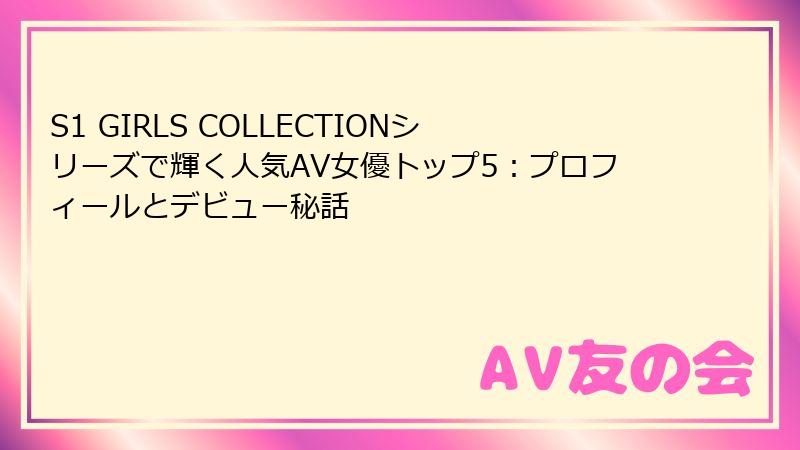 S1 GIRLS COLLECTIONシリーズで輝く人気AV女優トップ5：プロフィールとデビュー秘話