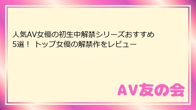 人気AV女優の初生中解禁シリーズおすすめ5選！ トップ女優の解禁作をレビュー