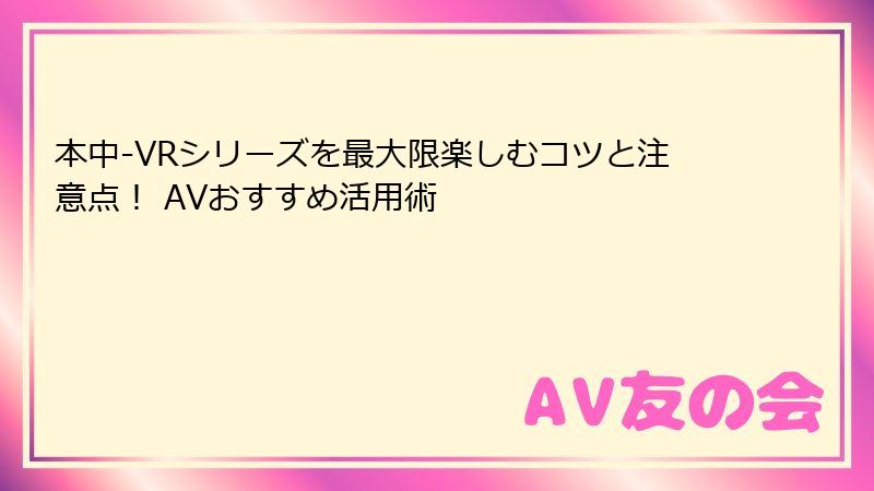 本中-VRシリーズを最大限楽しむコツと注意点! AVおすすめ活用術