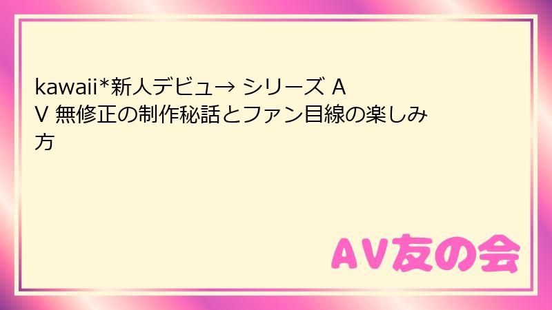 kawaii*新人デビュ→ シリーズ AV 無修正の制作秘話とファン目線の楽しみ方