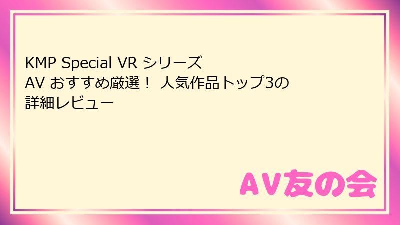 KMP Special VR シリーズ AV おすすめ厳選! 人気作品トップ3の詳細レビュー