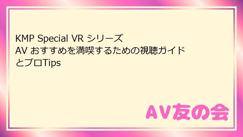 KMP Special VR シリーズ AV おすすめを満喫するための視聴ガイドとプロTips