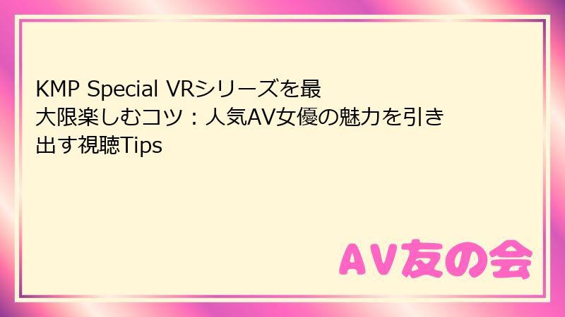 KMP Special VRシリーズを最大限楽しむコツ：人気AV女優の魅力を引き出す視聴Tips
