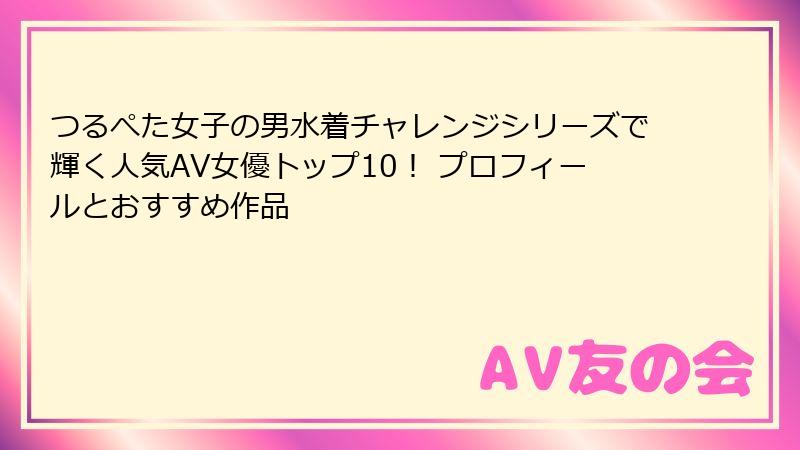 つるぺた女子の男水着チャレンジシリーズで輝く人気AV女優トップ10！ プロフィールとおすすめ作品