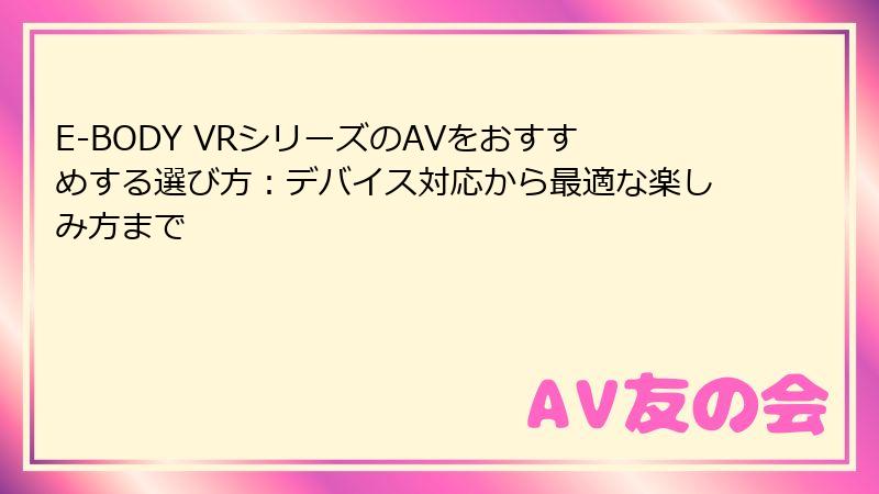 E-BODY VRシリーズのAVをおすすめする選び方:デバイス対応から最適な楽しみ方まで