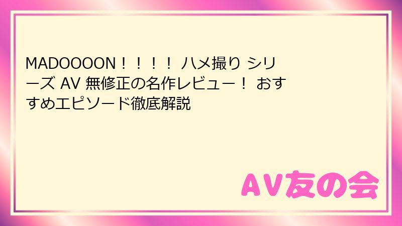 MADOOOON！！！！ ハメ撮り シリーズ AV 無修正の名作レビュー！ おすすめエピソード徹底解説