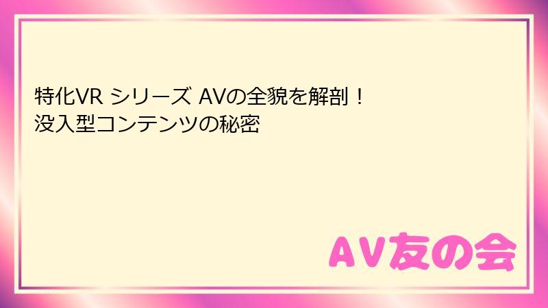 特化VR シリーズ AVの全貌を解剖！ 没入型コンテンツの秘密