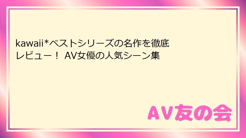 kawaii*ベストシリーズの名作を徹底レビュー！ AV女優の人気シーン集