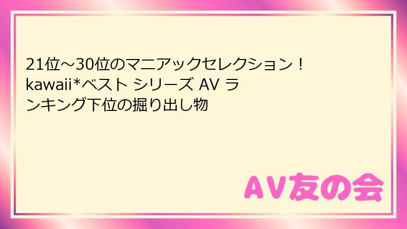 21位~30位のマニアックセレクション!kawaii*ベスト シリーズ AV ランキング下位の掘り出し物