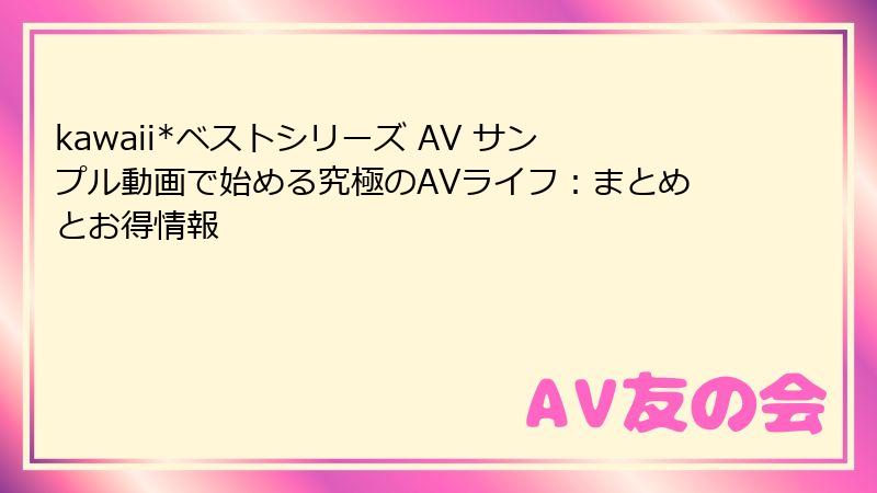 kawaii*ベストシリーズ AV サンプル動画で始める究極のAVライフ：まとめとお得情報