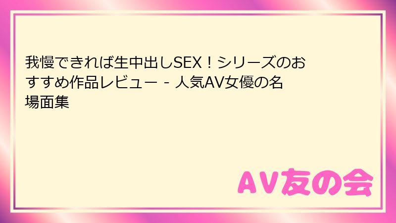 我慢できれば生中出しSEX!シリーズのおすすめ作品レビュー - 人気AV女優の名場面集