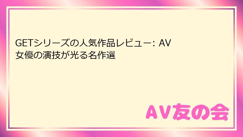 GETシリーズの人気作品レビュー: AV女優の演技が光る名作選