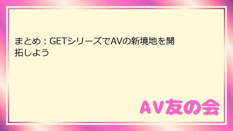 まとめ：GETシリーズでAVの新境地を開拓しよう