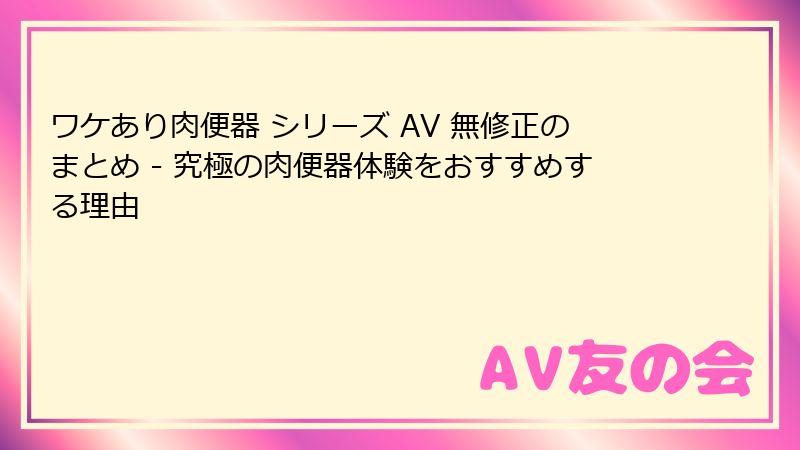 ワケあり肉便器 シリーズ AV 無修正のまとめ - 究極の肉便器体験をおすすめする理由