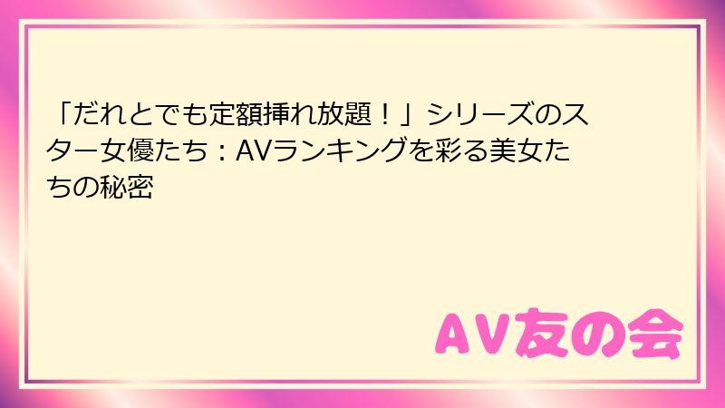 「だれとでも定額挿れ放題!」シリーズのスター女優たち:AVランキングを彩る美女たちの秘密