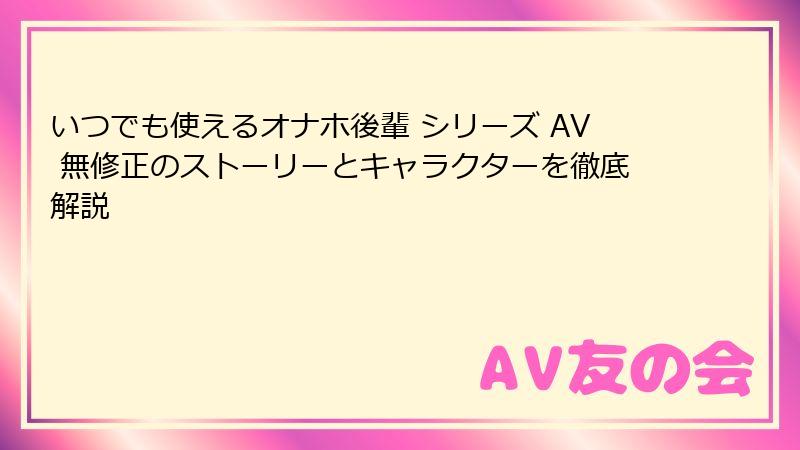 いつでも使えるオナホ後輩 シリーズ AV 無修正のストーリーとキャラクターを徹底解説