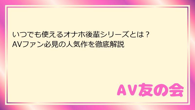 いつでも使えるオナホ後輩シリーズとは? AVファン必見の人気作を徹底解説